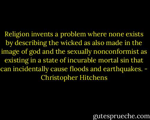 Religion invents a problem where none exists by describing the wicked as also made in the image of god and the sexually nonconformist as existing in a state of incurable mortal sin that can incidentally cause floods and earthquakes. - Christopher Hitchens