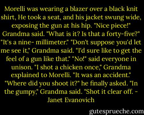 Morelli was wearing a blazer over a black knit shirt, He took a seat, and his jacket swung wide, exposing the gun at his hip.<br />"Nice piece!" Grandma said. "What is it? Is that a forty-five?"<br />"It's a nine- millimeter."<br />"Don't suppose you'd let me see it," Grandma said. "I'd sure like to get the feel of a gun like that."<br />"No!" said everyone in unison.<br />"I shot a chicken once," Grandma explained to Morelli. "It was an accident."<br />"Where did you shoot it?" he finally asked.<br />"In the gumpy," Grandma said. "Shot it clear off. - Janet Evanovich