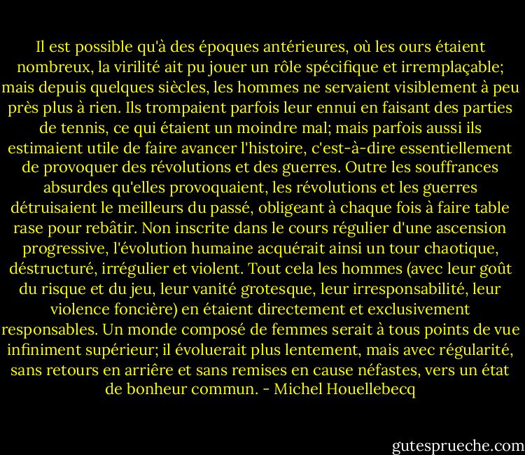 Il est possible qu'à des époques antérieures, où les ours étaient nombreux, la virilité ait pu jouer un rôle spécifique et irremplaçable; mais depuis quelques siècles, les hommes ne servaient visiblement à peu près plus à rien. Ils trompaient parfois leur ennui en faisant des parties de tennis, ce qui étaient un moindre mal; mais parfois aussi ils estimaient utile de faire avancer l'histoire, c'est-à-dire essentiellement de provoquer des révolutions et des guerres. Outre les souffrances absurdes qu'elles provoquaient, les révolutions et les guerres détruisaient le meilleurs du passé, obligeant à chaque fois à faire table rase pour rebâtir. Non inscrite dans le cours régulier d'une ascension progressive, l'évolution humaine acquérait ainsi un tour chaotique, déstructuré, irrégulier et violent. Tout cela les hommes (avec leur goût du risque et du jeu, leur vanité grotesque, leur irresponsabilité, leur violence foncière) en étaient directement et exclusivement responsables. Un monde composé de femmes serait à tous points de vue infiniment supérieur; il évoluerait plus lentement, mais avec régularité, sans retours en arriêre et sans remises en cause néfastes, vers un état de bonheur commun. - Michel Houellebecq