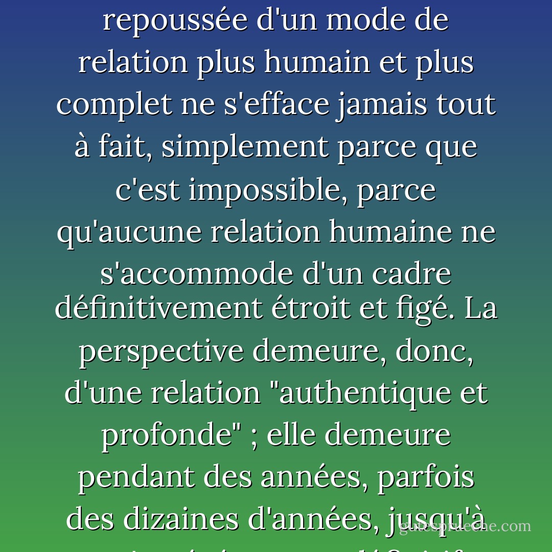 On fréquente les gens pendant des années, parfois des dizaines d'années, en s'habituant peu à peu à éviter les questions personnelles et les sujets réellement importants ; mais on garde l'espoir que plus tard, dans des circonstances plus favorables, on pourra justement aborder ces sujets, ces questions ; la perspective indéfiniment repoussée d'un mode de relation plus humain et plus complet ne s'efface jamais tout à fait, simplement parce que c'est impossible, parce qu'aucune relation humaine ne s'accommode d'un cadre définitivement étroit et figé. La perspective demeure, donc, d'une relation "authentique et profonde" ; elle demeure pendant des années, parfois des dizaines d'années, jusqu'à ce qu'un événement définitif et brutal (en général de l'ordre du décès) vienne vous apprendre qu'il est trop tard, que cette relation "authentique et profonde" dont on avait caressé l'image n'aurait pas lieu, elle non plus, pas davantage que les autres. (Les particules élémentaires, 3e partie, chapitre 1) - Michel Houellebecq