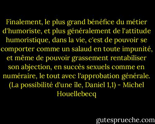 Finalement, le plus grand bénéfice du métier d'humoriste, et plus généralement de l'attitude humoristique, dans la vie, c'est de pouvoir se comporter comme un salaud en toute impunité, et même de pouvoir grassement rentabiliser son abjection, en succès sexuels comme en numéraire, le tout avec l'approbation générale. (La possibilité d'une île, Daniel 1,1) - Michel Houellebecq