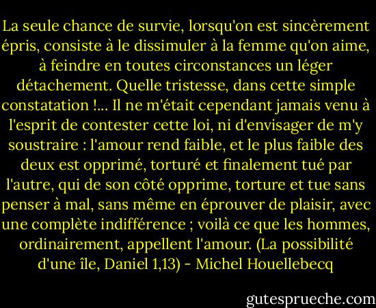 La seule chance de survie, lorsqu'on est sincèrement épris, consiste à le dissimuler à la femme qu'on aime, à feindre en toutes circonstances un léger détachement. Quelle tristesse, dans cette simple constatation !... Il ne m'était cependant jamais venu à l'esprit de contester cette loi, ni d'envisager de m'y soustraire : l'amour rend faible, et le plus faible des deux est opprimé, torturé et finalement tué par l'autre, qui de son côté opprime, torture et tue sans penser à mal, sans même en éprouver de plaisir, avec une complète indifférence ; voilà ce que les hommes, ordinairement, appellent l'amour. (La possibilité d'une île, Daniel 1,13) - Michel Houellebecq