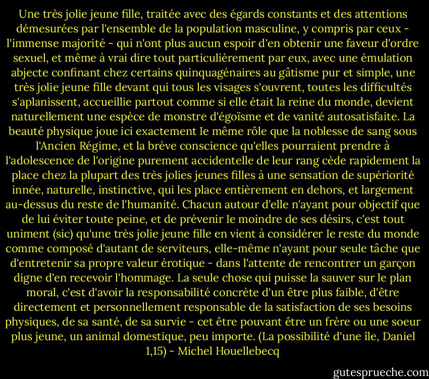 Une très jolie jeune fille, traitée avec des égards constants et des attentions démesurées par l'ensemble de la population masculine, y compris par ceux - l'immense majorité - qui n'ont plus aucun espoir d'en obtenir une faveur d'ordre sexuel, et même à vrai dire tout particulièrement par eux, avec une émulation abjecte confinant chez certains quinquagénaires au gâtisme pur et simple, une très jolie jeune fille devant qui tous les visages s'ouvrent, toutes les difficultés s'aplanissent, accueillie partout comme si elle était la reine du monde, devient naturellement une espèce de monstre d'égoïsme et de vanité autosatisfaite. La beauté physique joue ici exactement Ie même rôle que la noblesse de sang sous l'Ancien Régime, et la brève conscience qu'elles pourraient prendre à l'adolescence de l'origine purement accidentelle de leur rang cède rapidement la place chez la plupart des très jolies jeunes filles à une sensation de supériorité innée, naturelle, instinctive, qui les place entièrement en dehors, et largement au-dessus du reste de l'humanité. Chacun autour d'elle n'ayant pour objectif que de lui éviter toute peine, et de prévenir Ie moindre de ses désirs, c'est tout uniment (sic) qu'une très jolie jeune fille en vient à considérer Ie reste du monde comme composé d'autant de serviteurs, elle-même n'ayant pour seule tâche que d'entretenir sa propre valeur érotique - dans l'attente de rencontrer un garçon digne d'en recevoir l'hommage. La seule chose qui puisse la sauver sur le plan moral, c'est d'avoir la responsabilité concrète d'un être plus faible, d'être directement et personnellement responsable de la satisfaction de ses besoins physiques, de sa santé, de sa survie - cet être pouvant être un frère ou une soeur plus jeune, un animal domestique, peu importe. (La possibilité d'une île, Daniel 1,15) - Michel Houellebecq