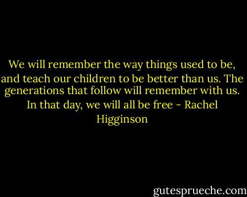 We will remember the way things used to be, and teach our children to be better than us. The generations that follow will remember with us. In that day, we will all be free - Rachel Higginson