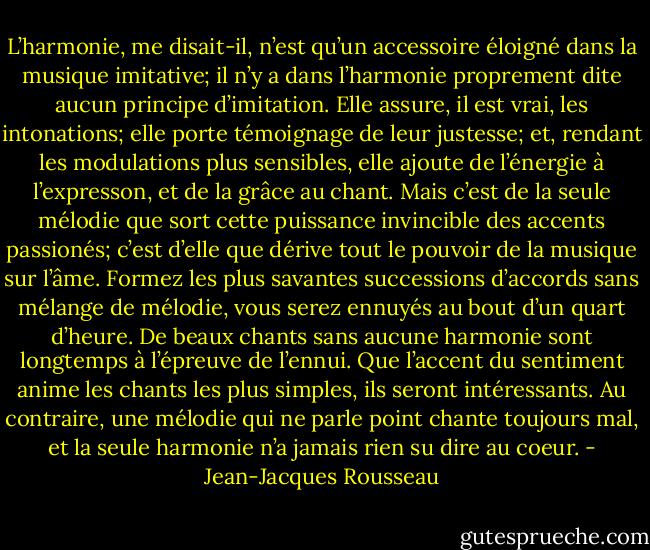 L’harmonie, me disait-il, n’est qu’un accessoire éloigné dans la musique imitative; il n’y a dans l’harmonie proprement dite aucun principe d’imitation. Elle assure, il est vrai, les intonations; elle porte témoignage de leur justesse; et, rendant les modulations plus sensibles, elle ajoute de l’énergie à l’expresson, et de la grâce au chant. Mais c’est de la seule mélodie que sort cette puissance invincible des accents passionés; c’est d’elle que dérive tout le pouvoir de la musique sur l’âme. Formez les plus savantes successions d’accords sans mélange de mélodie, vous serez ennuyés au bout d’un quart d’heure. De beaux chants sans aucune harmonie sont longtemps à l’épreuve de l’ennui. Que l’accent du sentiment anime les chants les plus simples, ils seront intéressants. Au contraire, une mélodie qui ne parle point chante toujours mal, et la seule harmonie n’a jamais rien su dire au coeur. - Jean-Jacques Rousseau