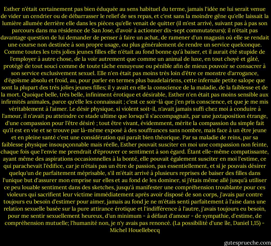Esther n'était certainement pas bien éduquée au sens habituel du terme, jamais l'idée ne lui serait venue de vider un cendrier ou de débarrasser le relief de ses repas, et c'est sans la moindre gêne qu'elle laissait la lumière allumée derrière elle dans les pièces qu'elle venait de quitter (il m'est arrivé, suivant pas à pas son parcours dans ma résidence de San Jose, d'avoir à actionner dix-sept commutateurs); il n'était pas davantage question de lui demander de penser à faire un achat, de ramener d'un magasin où elle se rendait une course non destinée à son propre usage, ou plus généralement de rendre un service quelconque. Comme toutes les très jolies jeunes filles elle n'était au fond bonne qu'à baiser, et il aurait été stupide de l'employer à autre chose, de la voir autrement que comme un animal de luxe, en tout choyé et gåté, protégé de tout souci comme de toute tâche ennuyeuse ou pénible afin de mieux pouvoir se consacrer à son service exclusivement sexuel. Elle n'en était pas moins très loin d'être ce monstre d'arrogance, d'égoïsme absolu et froid, au, pour parler en termes plus baudelairiens, cette infernale petite salope que sont la plupart des très jolies jeunes filles; il y avait en elle la conscience de la maladie, de la faiblesse et de la mort. Quoique belle, très belle, infiniment érotique et désirable, Esther n'en était pas moins sensible aux infirmités animales, parce qu'elle les connaissait ; c'est ce soir-là que j'en pris conscience, et que je me mis véritablement à l'aimer. Le désir physique, si violent soit-il, n'avait jamais suffi chez moi à conduire à l'amour, il n'avait pu atteindre ce stade ultime que lorsqu'il s'accompagnait, par une juxtaposition étrange, d'une compassion pour l'être désiré ; tout être vivant, évidemment, mérite la compassion du simple fait qu'il est en vie et se trouve par là-même exposé à des souffrances sans nombre, mais face à un être jeune et en pleine santé c'est une considération qui paraît bien théorique. Par sa maladie de reins, par sa faiblesse physique insoupçonnable mais réelle, Esther pouvait susciter en moi une compassion non feinte, chaque fois que l'envie me prendrait d'éprouver ce sentiment à son égard. Étant elle-même compatissante, ayant même des aspirations occasionnelles à la bonté, elle pouvait également susciter en moi l'estime, ce qui parachevait l'édifice, car je n'étais pas un être de passion, pas essentiellement, et si je pouvais désirer quelqu'un de parfaitement méprisable, s'il m'était arrivé à plusieurs reprises de baiser des filles dans l'unique but d'assurer mon emprise sur elles et au fond de les dominer, si j'étais même allé jusqu'à utiliser ce peu louable sentiment dans des sketches, jusqu'à manifester une compréhension troublante pour ces violeurs qui sacrifient leur victime immédiatement après avoir disposé de son corps, j'avais par contre toujours eu besoin d'estimer pour aimer, jamais au fond je ne m'étais senti parfaitement à l'aise dans une relation sexuelle basée sur la pure attirance érotique et l'indifférence à l'autre, j'avais toujours eu besoin, pour me sentir sexuellement heureux, d'un minimum - à défaut d'amour - de sympathie, d'estime, de compréhension mutuelle; l'humanité non, je n'y avais pas renoncé. (La possibilité d'une île, Daniel 1,15) - Michel Houellebecq