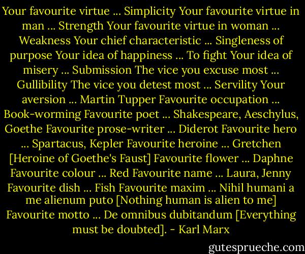 Your favourite virtue ... Simplicity<br />Your favourite virtue in man ... Strength<br />Your favourite virtue in woman ... Weakness<br />Your chief characteristic ... Singleness of purpose<br />Your idea of happiness ... To fight<br />Your idea of misery ... Submission<br />The vice you excuse most ... Gullibility<br />The vice you detest most ... Servility<br />Your aversion ... Martin Tupper<br />Favourite occupation ... Book-worming<br />Favourite poet ... Shakespeare, Aeschylus, Goethe<br />Favourite prose-writer ... Diderot<br />Favourite hero ... Spartacus, Kepler<br />Favourite heroine ... Gretchen [Heroine of Goethe's Faust]<br />Favourite flower ... Daphne<br />Favourite colour ... Red<br />Favourite name ... Laura, Jenny<br />Favourite dish ... Fish<br />Favourite maxim ... Nihil humani a me alienum puto [Nothing human is alien to me]<br />Favourite motto ... De omnibus dubitandum [Everything must be doubted]. - Karl Marx