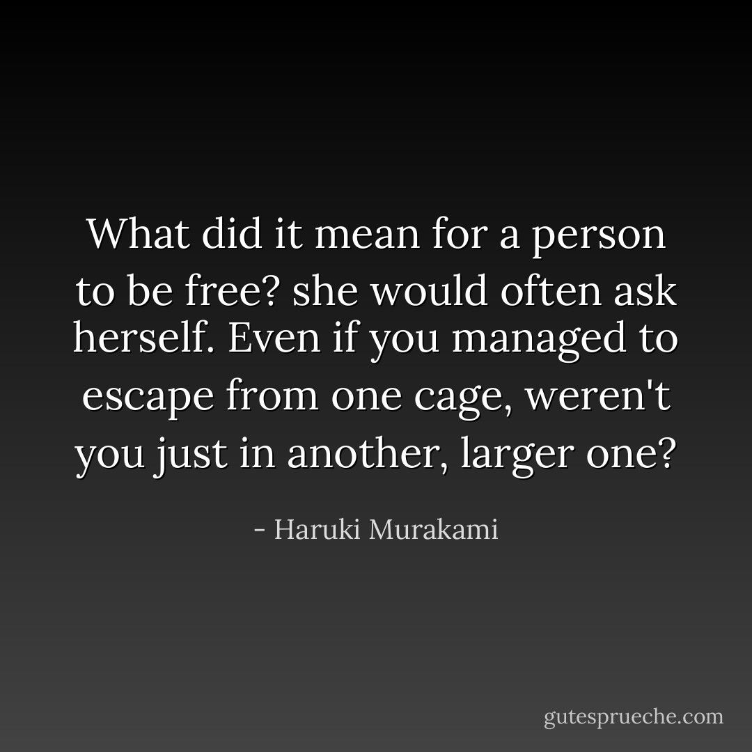 What did it mean for a person to be free? she would often ask herself. Even if you managed to escape from one cage, weren't you just in another, larger one? - Haruki Murakami