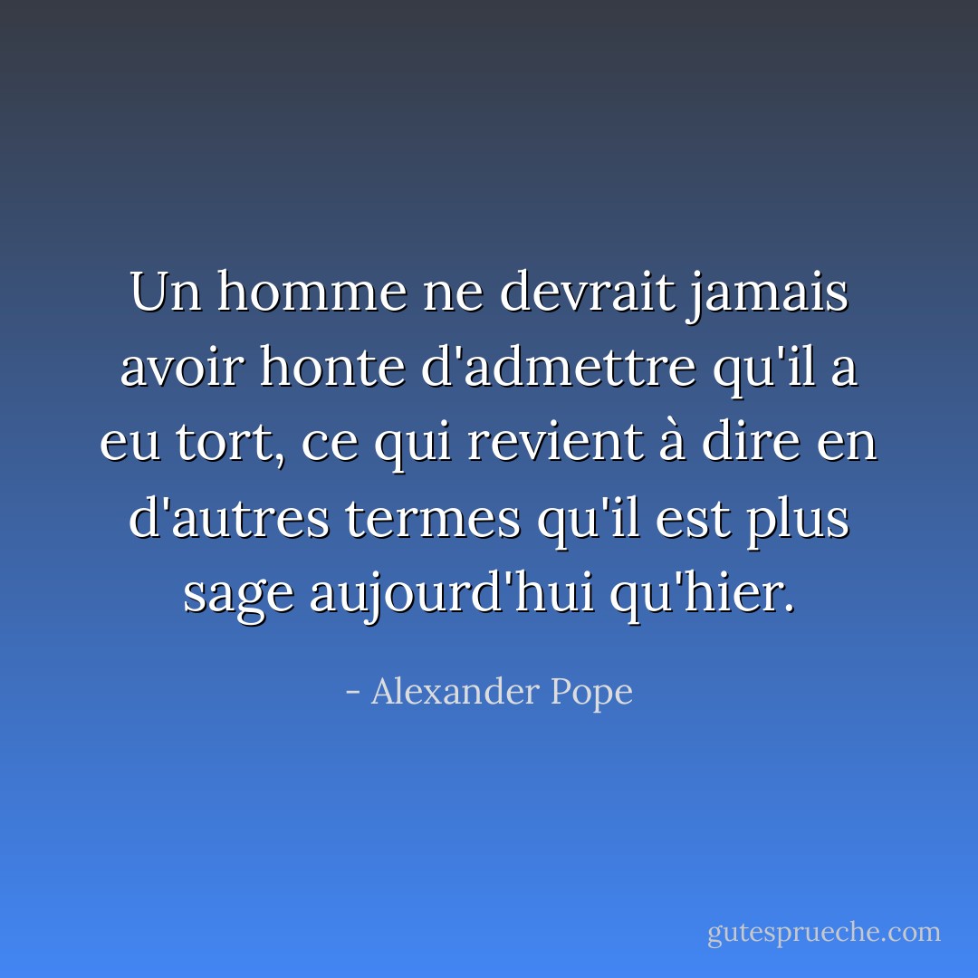 Un homme ne devrait jamais avoir honte d'admettre qu'il a eu tort, ce qui revient à dire en d'autres termes qu'il est plus sage aujourd'hui qu'hier. - Alexander Pope