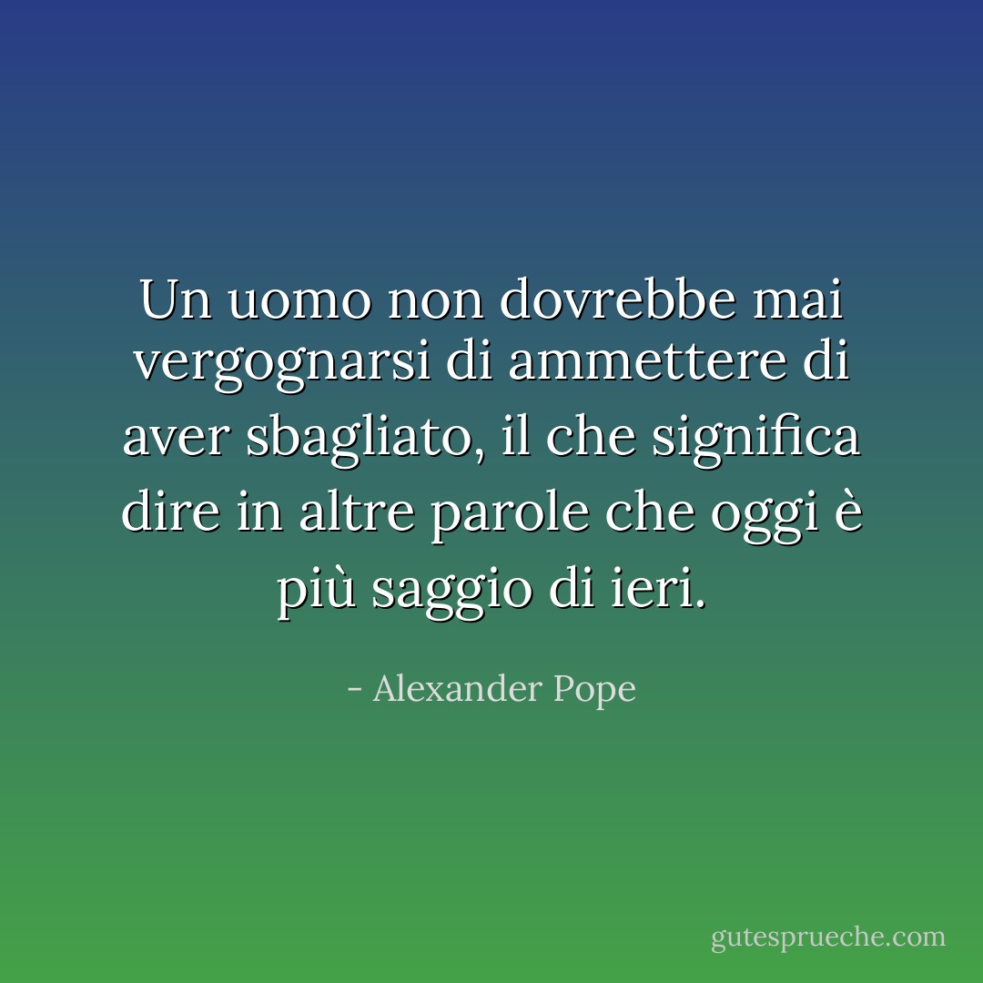 Un uomo non dovrebbe mai vergognarsi di ammettere di aver sbagliato, il che significa dire in altre parole che oggi è più saggio di ieri. - Alexander Pope