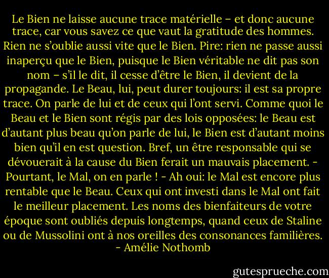 Le Bien ne laisse aucune trace matérielle – et donc aucune trace, car vous savez ce que vaut la gratitude des hommes. Rien ne s’oublie aussi vite que le Bien. Pire: rien ne passe aussi inaperçu que le Bien, puisque le Bien véritable ne dit pas son nom – s’il le dit, il cesse d’être le Bien, il devient de la propagande. Le Beau, lui, peut durer toujours: il est sa propre trace. On parle de lui et de ceux qui l’ont servi. Comme quoi le Beau et le Bien sont régis par des lois opposées: le Beau est d’autant plus beau qu’on parle de lui, le Bien est d’autant moins bien qu’il en est question. Bref, un être responsable qui se dévouerait à la cause du Bien ferait un mauvais placement.<br />- Pourtant, le Mal, on en parle !<br />- Ah oui: le Mal est encore plus rentable que le Beau. Ceux qui ont investi dans le Mal ont fait le meilleur placement. Les noms des bienfaiteurs de votre époque sont oubliés depuis longtemps, quand ceux de Staline ou de Mussolini ont à nos oreilles des consonances familières. - Amélie Nothomb