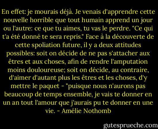 En effet: je mourais déjà. Je venais d'apprendre cette nouvelle horrible que tout humain apprend un jour ou l'autre: ce que tu aimes, tu vas le perdre. "Ce qui t'a été donné te sera repris." Face à la découverte de cette spoliation future, il y a deux attitudes possibles: soit on décide de ne pas s'attacher aux êtres et aux choses, afin de rendre l'amputation moins douloureuse; soit on décide, au contraire, d'aimer d'autant plus les êtres et les choses, d'y mettre le paquet - "puisque nous n'aurons pas beaucoup de temps ensemble, je vais te donner en un an tout l'amour que j'aurais pu te donner en une vie. - Amélie Nothomb