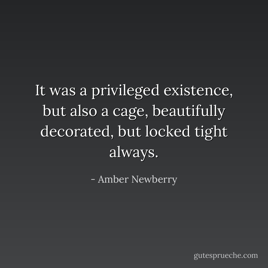 It was a privileged existence, but also a cage, beautifully decorated, but locked tight always. - Amber Newberry
