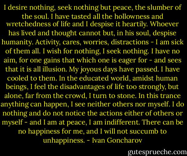 I desire nothing, seek nothing but peace, the slumber of the soul. I have tasted all the hollowness and wretchedness of life and I despise it heartily. Whoever has lived and thought cannot but, in his soul, despise humanity. Activity, cares, worries, distractions - I am sick of them all. I wish for nothing, I seek nothing. I have no aim, for one gains that which one is eager for - and sees that it is all illusion. My joyous days have passed. I have cooled to them. In the educated world, amidst human beings, I feel the disadvantages of life too strongly, but alone, far from the crowd, I turn to stone. In this trance anything can happen, I see neither others nor myself. I do nothing and do not notice the actions either of others or myself - and I am at peace, I am indifferent. There can be no happiness for me, and I will not succumb to unhappiness. - Ivan Goncharov