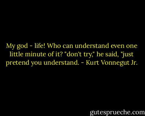 My god - life! Who can understand even one little minute of it? "don't try," he said, "just pretend you understand. - Kurt Vonnegut Jr.