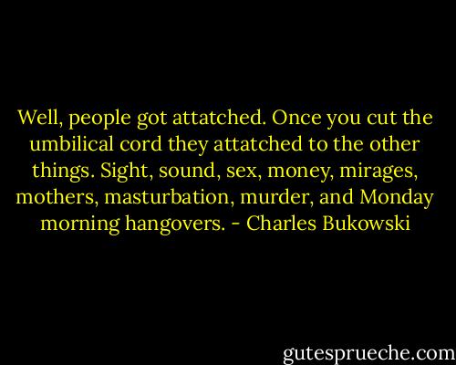 Well, people got attatched. Once you cut the umbilical cord they attatched to the other things. Sight, sound, sex, money, mirages, mothers, masturbation, murder, and Monday morning hangovers. - Charles Bukowski