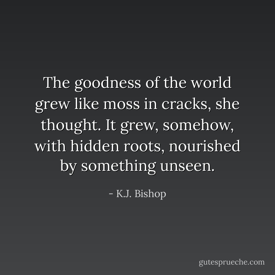 The goodness of the world grew like moss in cracks, she thought. It grew, somehow, with hidden roots, nourished by something unseen. - K.J. Bishop