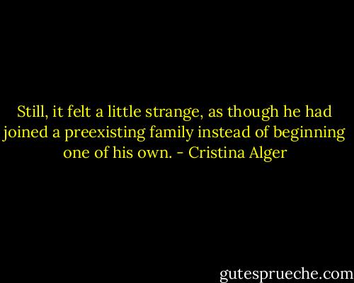 Still, it felt a little strange, as though he had joined a preexisting family instead of beginning one of his own. - Cristina Alger
