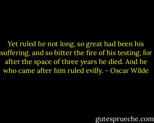 Yet ruled he not long, so great had been his suffering, and so bitter the fire of his testing, for after the space of three years he died. And he who came after him ruled evilly. - Oscar Wilde