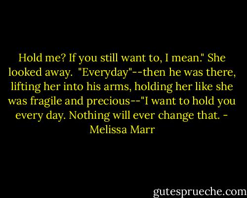 Hold me? If you still want to, I mean." She looked away. <br />"Everyday"--then he was there, lifting her into his arms, holding her like she was fragile and precious--"I want to hold you every day. Nothing will ever change that. - Melissa Marr
