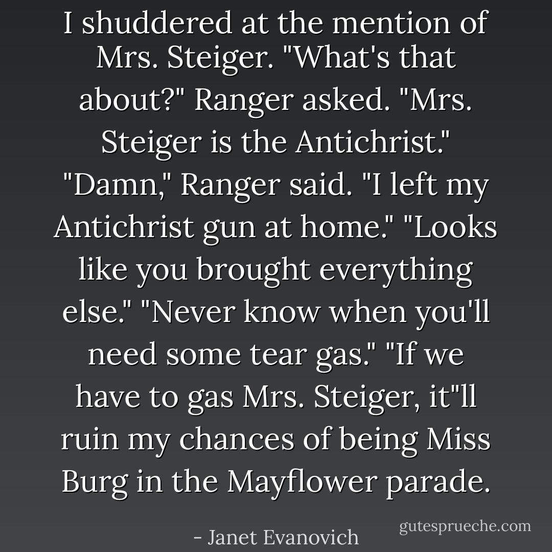 I shuddered at the mention of Mrs. Steiger.<br />"What's that about?" Ranger asked.<br />"Mrs. Steiger is the Antichrist."<br />"Damn," Ranger said. "I left my Antichrist gun at home."<br />"Looks like you brought everything else."<br />"Never know when you'll need some tear gas."<br />"If we have to gas Mrs. Steiger, it"ll ruin my chances of being Miss Burg in the Mayflower parade. - Janet Evanovich
