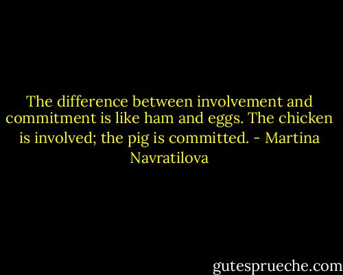 The difference between involvement and commitment is like ham and eggs. The chicken is involved; the pig is committed. - Martina Navratilova