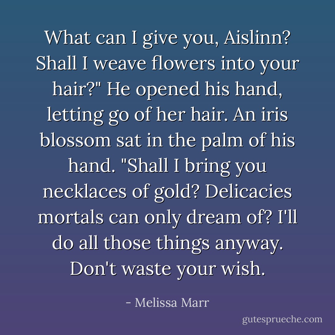 What can I give you, Aislinn? Shall I weave flowers into your hair?"<br />He opened his hand, letting go of her hair. An iris blossom sat in the palm of his hand. "Shall I bring you necklaces of gold? Delicacies mortals can only dream of? I'll do all those things anyway. Don't waste your wish. - Melissa Marr