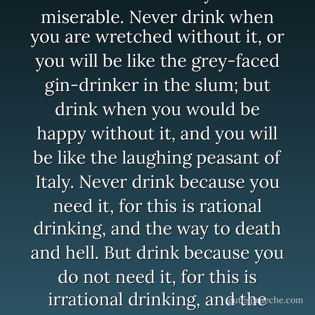 Drink because you are happy, but never because you are miserable. Never drink when you are wretched without it, or you will be like the grey-faced gin-drinker in the slum; but drink when you would be happy without it, and you will be like the laughing peasant of Italy. Never drink because you need it, for this is rational drinking, and the way to death and hell. But drink because you do not need it, for this is irrational drinking, and the ancient health of the world. - G.K. Chesterton