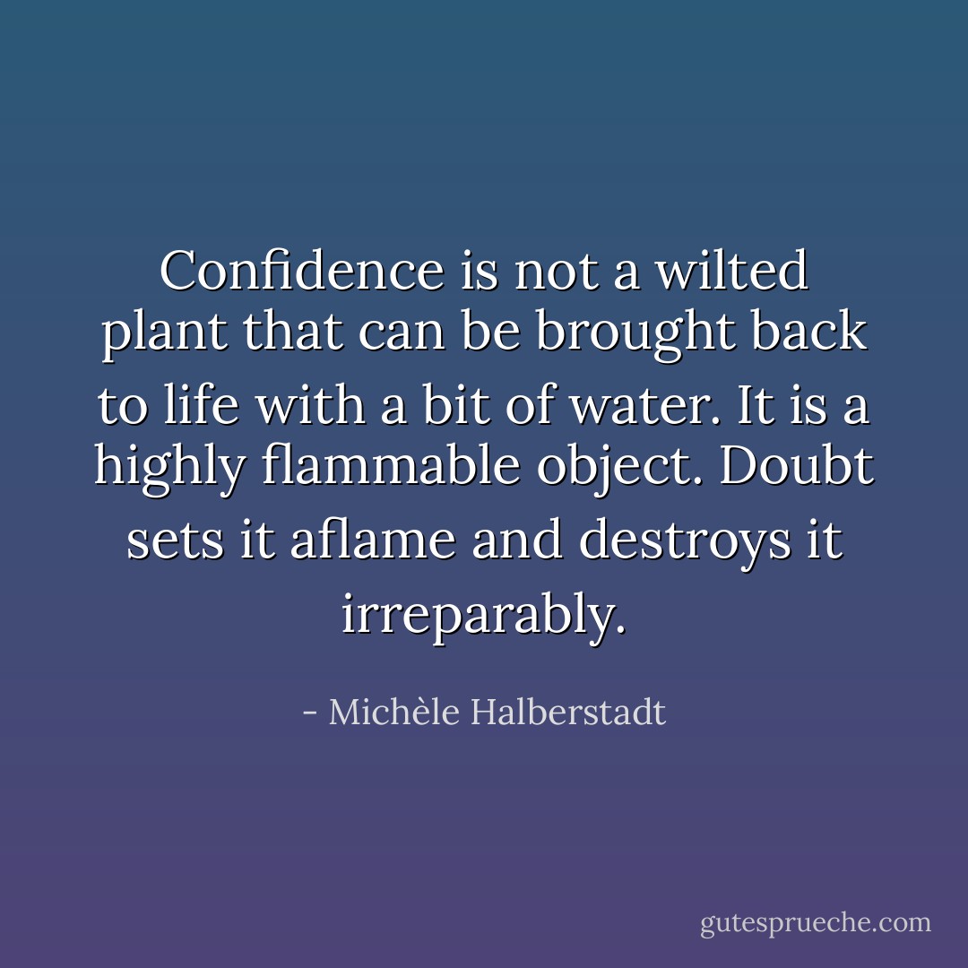 Confidence is not a wilted plant that can be brought back to life with a bit of water. It is a highly flammable object. Doubt sets it aflame and destroys it irreparably. - Michèle Halberstadt