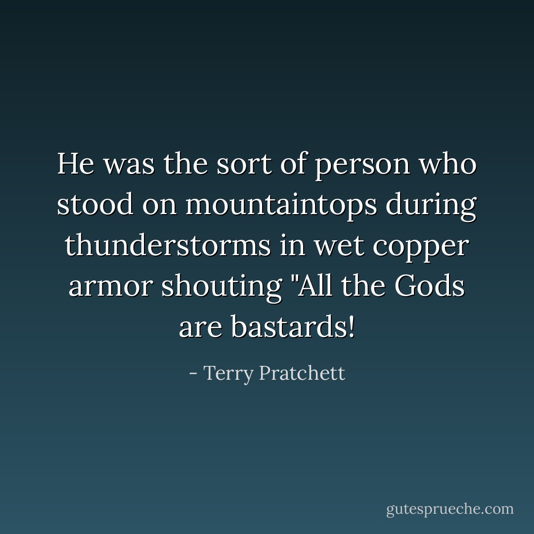 He was the sort of person who stood on mountaintops during thunderstorms in wet copper armor shouting "All the Gods are bastards! - Terry Pratchett