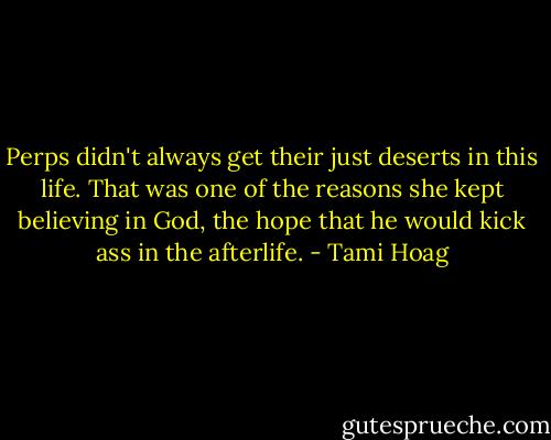 Perps didn't always get their just deserts in this life. That was one of the reasons she kept believing in God, the hope that he would kick ass in the afterlife. - Tami Hoag