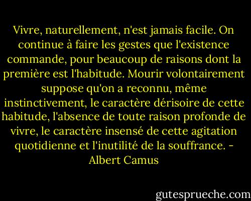 Vivre, naturellement, n'est jamais facile. On continue à faire les gestes que l'existence commande, pour beaucoup de raisons dont la première est l'habitude. Mourir volontairement suppose qu'on a reconnu, même instinctivement, le caractère dérisoire de cette habitude, l'absence de toute raison profonde de vivre, le caractère insensé de cette agitation quotidienne et l'inutilité de la souffrance. - Albert Camus