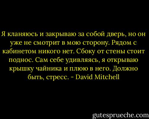 Я кланяюсь и закрываю за собой дверь, но он уже не смотрит в мою сторону. Рядом с кабинетом никого нет. Сбоку от стены стоит поднос. Сам себе удивляясь, я открываю крышку чайника и плюю в него. Должно быть, стресс. - David Mitchell
