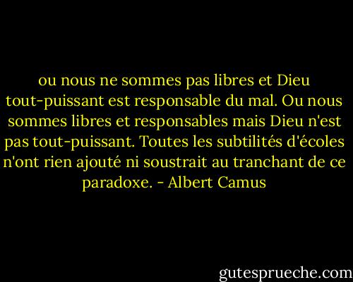 ou nous ne sommes pas libres et Dieu tout-puissant est responsable du mal. Ou nous sommes libres et responsables mais Dieu n'est pas tout-puissant. Toutes les subtilités d'écoles n'ont rien ajouté ni soustrait au tranchant de ce paradoxe. - Albert Camus