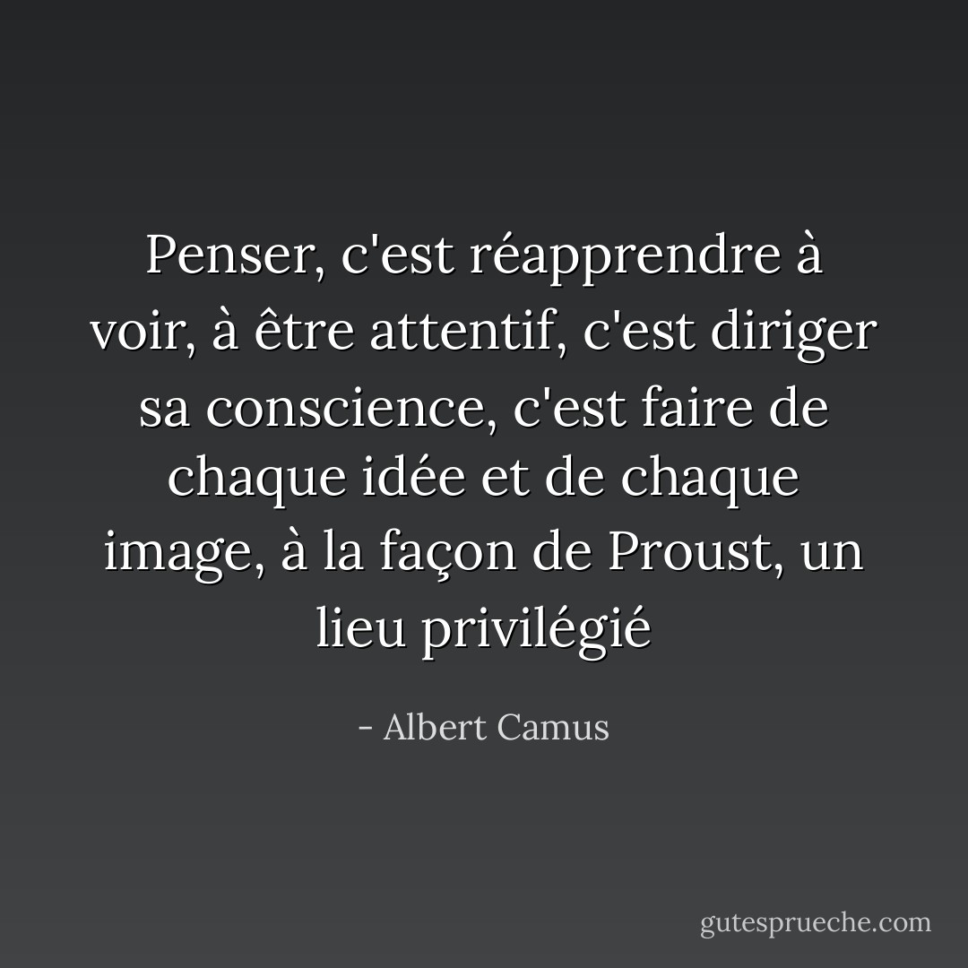 Penser, c'est réapprendre à voir, à être attentif, c'est diriger sa conscience, c'est faire de chaque idée et de chaque image, à la façon de Proust, un lieu privilégié - Albert Camus