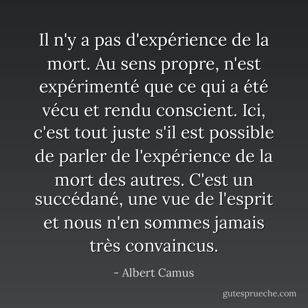 Il n'y a pas d'expérience de la mort. Au sens propre, n'est expérimenté que ce qui a été vécu et rendu conscient. Ici, c'est tout juste s'il est possible de parler de l'expérience de la mort des autres. C'est un succédané, une vue de l'esprit et nous n'en sommes jamais très convaincus. - Albert Camus