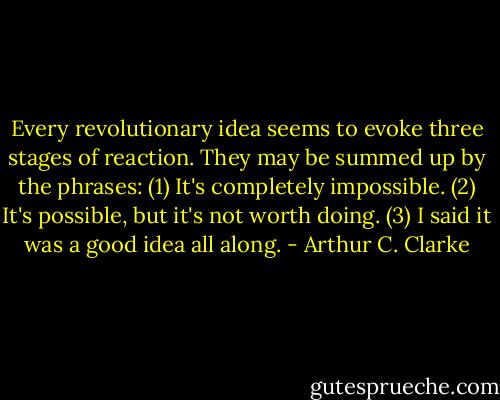 Every revolutionary idea seems to evoke three stages of reaction. They may be summed up by the phrases: (1) It's completely impossible. (2) It's possible, but it's not worth doing. (3) I said it was a good idea all along. - Arthur C. Clarke