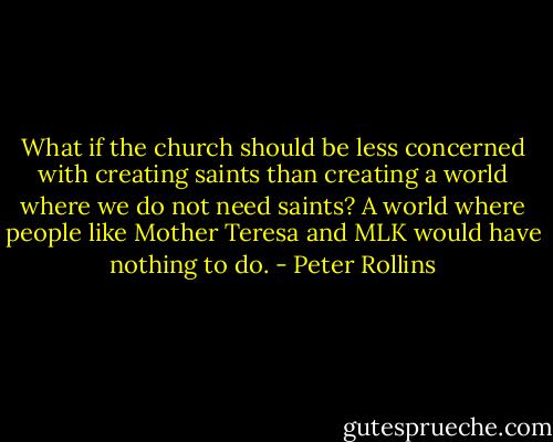 What if the church should be less concerned with creating saints than creating a world where we do not need saints? A world where people like Mother Teresa and MLK would have nothing to do. - Peter Rollins
