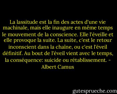 La lassitude est la fin des actes d'une vie machinale, mais elle inaugure en même temps le mouvement de la conscience. Elle l'éveille et elle provoque la suite. La suite, c'est le retour inconscient dans la chaîne, ou c'est l'éveil définitif. Au bout de l'éveil vient avec le temps, la conséquence: suicide ou rétablissement. - Albert Camus
