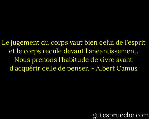 Le jugement du corps vaut bien celui de l'esprit et le corps recule devant l'anéantissement. Nous prenons l'habitude de vivre avant d'acquérir celle de penser. - Albert Camus