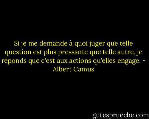 Si je me demande à quoi juger que telle question est plus pressante que telle autre, je réponds que c'est aux actions qu'elles engage. - Albert Camus