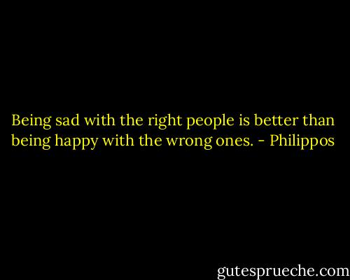 Being sad with the right people is better than being happy with the wrong ones. - Philippos