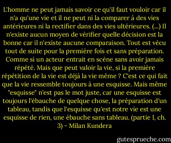 L'homme ne peut jamais savoir ce qu'il faut vouloir car il n'a qu'une vie et il ne peut ni la comparer à des vies antérieures ni la rectifier dans des vies ultérieures. (...) Il n'existe aucun moyen de vérifier quelle décision est la bonne car il n'existe aucune comparaison. Tout est vécu tout de suite pour la première fois et sans préparation. Comme si un acteur entrait en scène sans avoir jamais répété. Mais que peut valoir la vie, si la première répétition de la vie est déjà la vie même ? C'est ce qui fait que la vie ressemble toujours à une esquisse. Mais même "esquisse" n'est pas le mot juste, car une esquisse est toujours l'ébauche de quelque chose, la préparation d'un tableau, tandis que l'esquisse qu'est notre vie est une esquisse de rien, une ébauche sans tableau. (partie I, ch. 3) - Milan Kundera