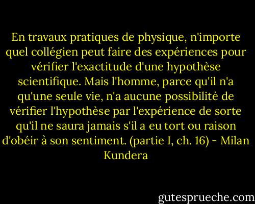 En travaux pratiques de physique, n'importe quel collégien peut faire des expériences pour vérifier l'exactitude d'une hypothèse scientifique. Mais l'homme, parce qu'il n'a qu'une seule vie, n'a aucune possibilité de vérifier l'hypothèse par l'expérience de sorte qu'il ne saura jamais s'il a eu tort ou raison d'obéir à son sentiment. (partie I, ch. 16) - Milan Kundera