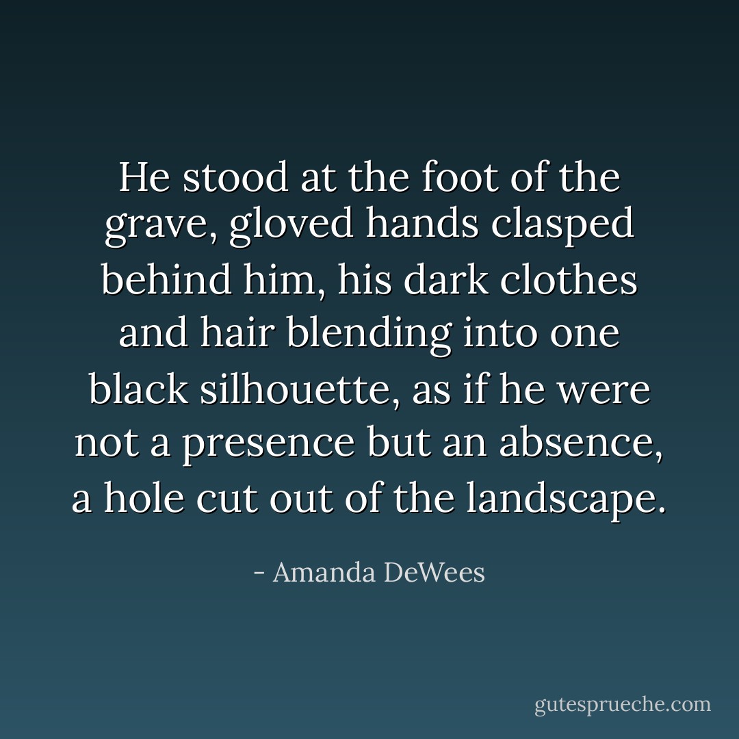 He stood at the foot of the grave, gloved hands clasped behind him, his dark clothes and hair blending into one black silhouette, as if he were not a presence but an absence, a hole cut out of the landscape. - Amanda DeWees