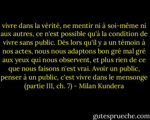 vivre dans la vérité, ne mentir ni à soi-même ni aux autres, ce n'est possible qu'à la condition de vivre sans public. Dès lors qu'il y a un témoin à nos actes, nous nous adaptons bon gré mal gré aux yeux qui nous observent, et plus rien de ce que nous faisons n'est vrai. Avoir un public, penser à un public, c'est vivre dans le mensonge (partie III, ch. 7) - Milan Kundera