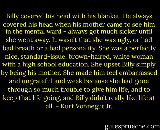 Billy covered his head with his blanket. He always covered his head when his mother came to see him in the mental ward - always got much sicker until she went away. It wasn’t that she was ugly, or had bad breath or a bad personality. She was a perfectly nice, standard-issue, brown-haired, white woman with a high school education.<br />She upset Billy simply by being his mother. She made him feel embarrassed and ungrateful and weak because she had gone through so much trouble to give him life, and to keep that life going, and Billy didn’t really like life at all. - Kurt Vonnegut Jr.