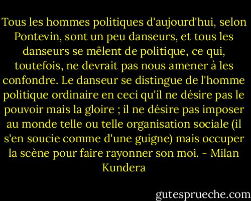 Tous les hommes politiques d'aujourd'hui, selon Pontevin, sont un peu danseurs, et tous les danseurs se mêlent de politique, ce qui, toutefois, ne devrait pas nous amener à les confondre. Le danseur se distingue de l'homme politique ordinaire en ceci qu'il ne désire pas le pouvoir mais la gloire ; il ne désire pas imposer au monde telle ou telle organisation sociale (il s'en soucie comme d'une guigne) mais occuper la scène pour faire rayonner son moi. - Milan Kundera