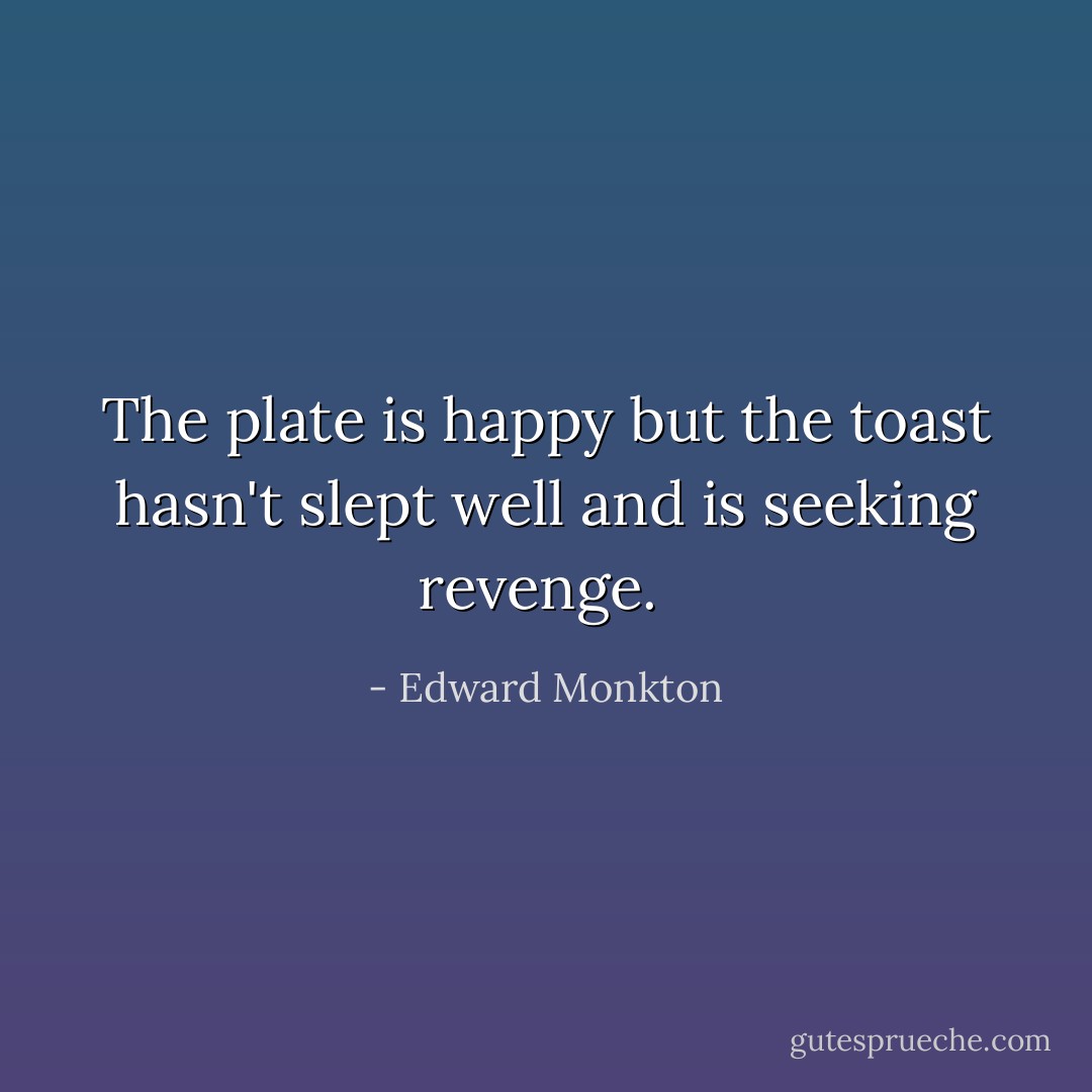 The plate is happy but the toast hasn't slept well and is seeking revenge.  - Edward Monkton