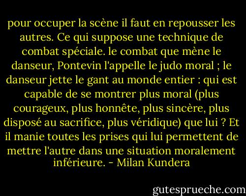 pour occuper la scène il faut en repousser les autres. Ce qui suppose une technique de combat spéciale. le combat que mène le danseur, Pontevin l'appelle le judo moral ; le danseur jette le gant au monde entier : qui est capable de se montrer plus moral (plus courageux, plus honnête, plus sincère, plus disposé au sacrifice, plus véridique) que lui ? Et il manie toutes les prises qui lui permettent de mettre l'autre dans une situation moralement inférieure. - Milan Kundera